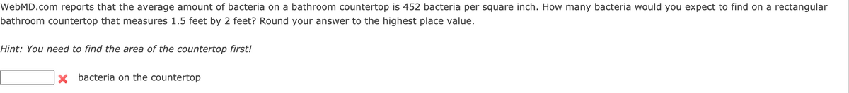 WebMD.com reports that the average amount of bacteria on a bathroom countertop is 452 bacteria per square inch. How many bacteria would you expect to find on
rectangular
bathroom countertop that measures 1.5 feet by 2 feet? Round your answer to the highest place value.
Hint: You need to find the area of the countertop first!
X bacteria on the countertop
