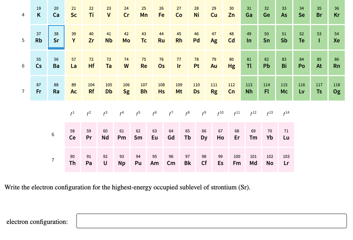 19
20
21
22
23
24
25
26
27
28
29
30
31
32
33
34
35
36
4
K
Са
Sc
Ti
Cr
Mn
Fe
Co
Ni
Cu
Zn
Ga
Ge
As
Se
Br
Kr
37
38
39
40
41
42
43
44
45
46
47
48
49
50
51
52
53
54
Rb
Sr
Y
Zr
Nb
Мо
Tc
Ru
Rh
Pd
Ag
Cd
In
Sn
Sb
Te
Хе
55
56
57
72
73
74
75
76
77
78
79
80
81
82
83
84
85
86
6.
Cs
Ва
La
Hf
Ta
W
Re
Os
Pt
Au
Hg
TI
Pb
Bi
Ро
At
Rn
87
88
89
104
105
106
107
108
109
110
111
112
113
114
115
116
117
118
7
Fr
Ra
Ac
Rf
Db
Sg
Bh
Hs
Mt
Ds
Rg
Cn
Nh
FI
Mc
Lv
Ts
Og
f2
f3
f5
f6
f8
f10
f11
f12
f13
f14
58
59
60
61
62
63
64
65
66
67
68
69
70
71
Ce
Pr
Nd
Pm
Sm
Eu
Gd
Tb
Dy
Но
Er
Tm
Yb
Lu
90
91
92
93
94
95
96
97
98
99
100
101
102
103
7
Th
Ра
U
Np
Pu
Am
Cm
Bk
Cf
Es
Fm
Md
No
Lr
Write the electron configuration for the highest-energy occupied sublevel of strontium (Sr).
electron configuration:
