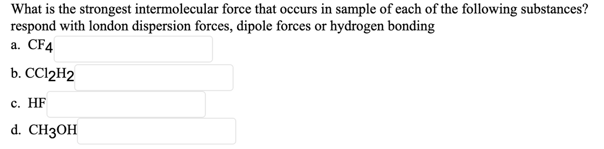 What is the strongest intermolecular force that occurs in sample of each of the following substances?
respond with london dispersion forces, dipole forces or hydrogen bonding
а. CF4
b. CC12H2
с. HF
d. CH3OH
