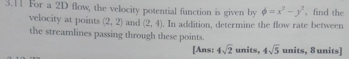 3.11 For a 2D flow, the velocity potential function is given by =x - y, find the
velocity at points (2, 2) and (2, 4). In addition, determine the flow rate between
the streamlines passing through these points.
[Ans: 4/2 units, 4/5 units, 8 units]
0 10
