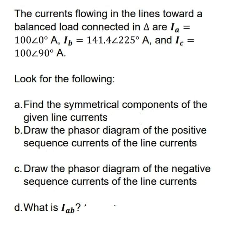 The currents flowing in the lines toward a
balanced load connected in A are Ia
10020° A, Ib
141.4225° A, and I. =
100290° A.
Look for the following:
a.Find the symmetrical components of the
given line currents
b.Draw the phasor diagram of the positive
sequence currents of the line currents
c. Draw the phasor diagram of the negative
sequence currents of the line currents
d.What is Iab?'
