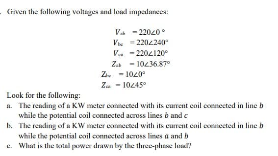 Given the following voltages and load impedances:
Vab = 22020 °
Vbe = 2204240°
%3D
Vea = 2204120°
Zab = 10436.87°
Zbc = 1020°
Zca = 1045°
%3D
Look for the following:
a. The reading of a KW meter connected with its current coil connected in line b
while the potential coil connected across lines b and c
b. The reading of a KW meter connected with its current coil connected in line b
while the potential coil connected across lines a and b
c. What is the total power drawn by the three-phase load?
