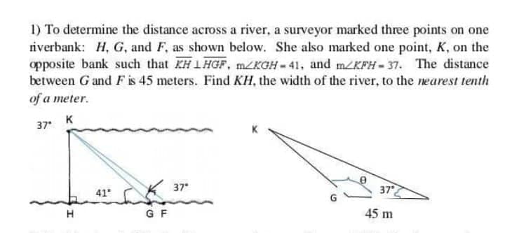 1) To determine the distance across a river, a surveyor marked three points on one
riverbank: H, G, and F, as shown below. She also marked one point, K, on the
opposite bank such that KH1 HGF, MZKGH = 41, and m/KFH = 37. The distance
between G and F is 45 meters. Find KH, the width of the river, to the nearest tenth
of a meter.
37 K
41
37
37
G F
45 m
