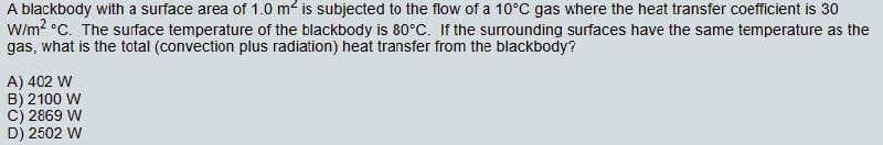A blackbody with a surface area of 1.0 m2 is subjected to the flow of a 10°C gas where the heat transfer coefficient is 30
W/m? °C. The surface temperature of the blackbody is 80°C. If the surrounding surfaces have the same temperature as the
gas, what is the total (convection plus radiation) heat transfer from the blackbody?
A) 402 W
B) 2100 W
C) 2869 W
D) 2502 W
