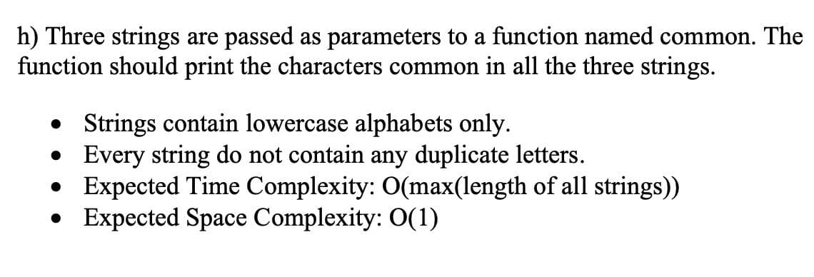 h) Three strings are passed as parameters to a function named common. The
function should print the characters common in all the three strings.
• Strings contain lowercase alphabets only.
• Every string do not contain any duplicate letters.
• Expected Time Complexity: O(max(length of all strings))
• Expected Space Complexity: 0(1)