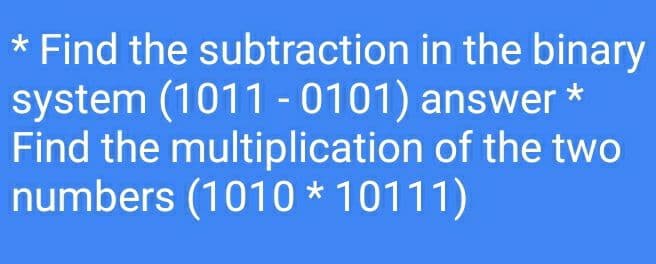 * Find the subtraction in the binary
system (1011 -0101) answer *
Find the multiplication of the two
numbers (1010 * 10111)
