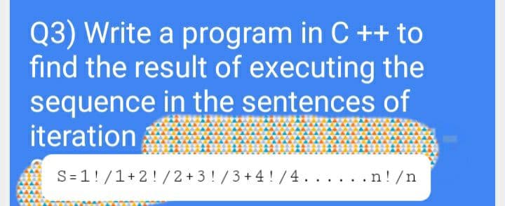 Q3) Write a program in C ++ to
find the result of executing the
sequence in the sentences of
iteration
S=1!/1+2! /2+3 !/3+4 !/4. . . . . .n!/n
