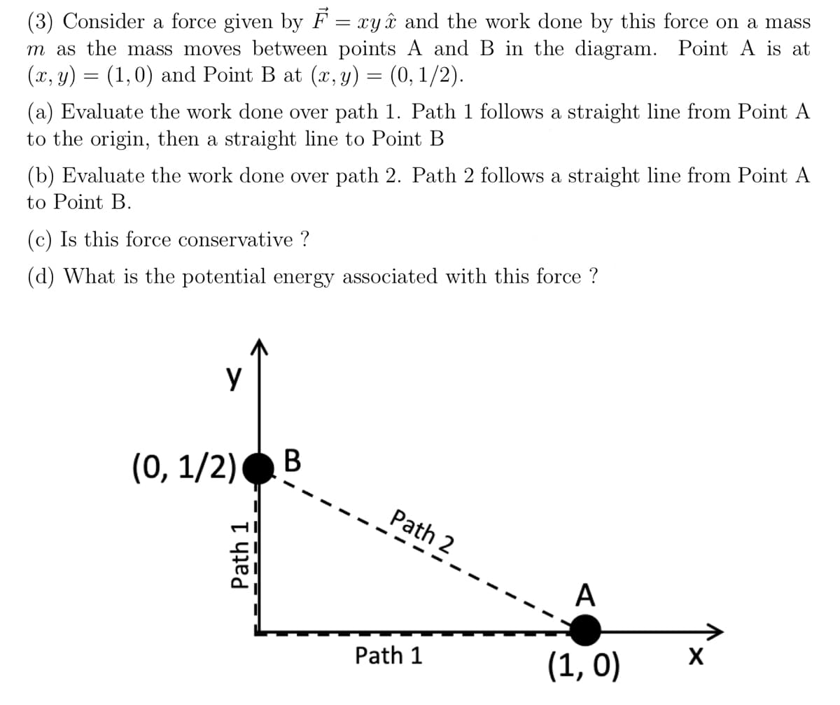 (3) Consider a force given by F = xyâ and the work done by this force on a mass
m as the mass moves between points A and B in the diagram. Point A is at
(x, y) = (1,0) and Point B at (x, y) = (0, 1/2).
%3D
(a) Evaluate the work done over path 1. Path 1 follows a straight line from Point A
to the origin, then a straight line to Point B
(b) Evaluate the work done over path 2. Path 2 follows a straight line from Point A
to Point B.
(c) Is this force conservative ?
(d) What is the potential energy associated with this force ?
y
В
(0, 1/2)
Path 2
A
Path 1
(1, 0)
X
Path 1
