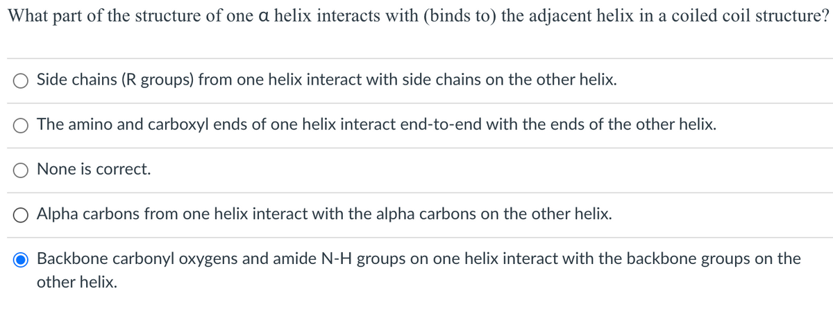 What part of the structure of one a helix interacts with (binds to) the adjacent helix in a coiled coil structure?
Side chains (R groups) from one helix interact with side chains on the other helix.
The amino and carboxyl ends of one helix interact end-to-end with the ends of the other helix.
None is correct.
O Alpha carbons from one helix interact with the alpha carbons on the other helix.
Backbone carbonyl oxygens and amide N-H groups on one helix interact with the backbone groups on the
other helix.

