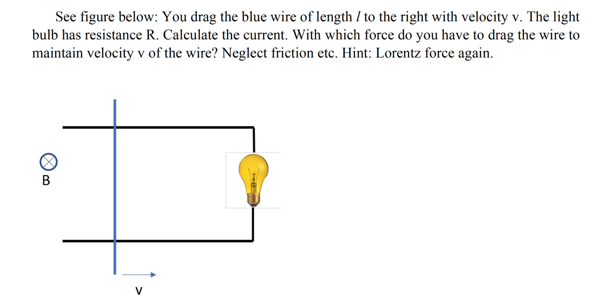 See figure below: You drag the blue wire of length I to the right with velocity v. The light
bulb has resistance R. Calculate the current. With which force do you have to drag the wire to
maintain velocity v of the wire? Neglect friction etc. Hint: Lorentz force again.
V
