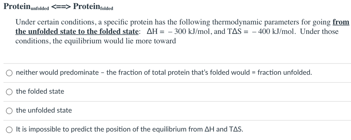 Protein,nfolded <==> Proteinţolded
Under certain conditions, a specific protein has the following thermodynamic parameters for going from
the unfolded state to the folded state: AH = – 300 kJ/mol, and TAS = – 400 kJ/mol. Under those
conditions, the equilibrium would lie more toward
neither would predominate - the fraction of total protein that's folded would = fraction unfolded.
the folded state
the unfolded state
O It is impossible to predict the position of the equilibrium from AH and TAS.
