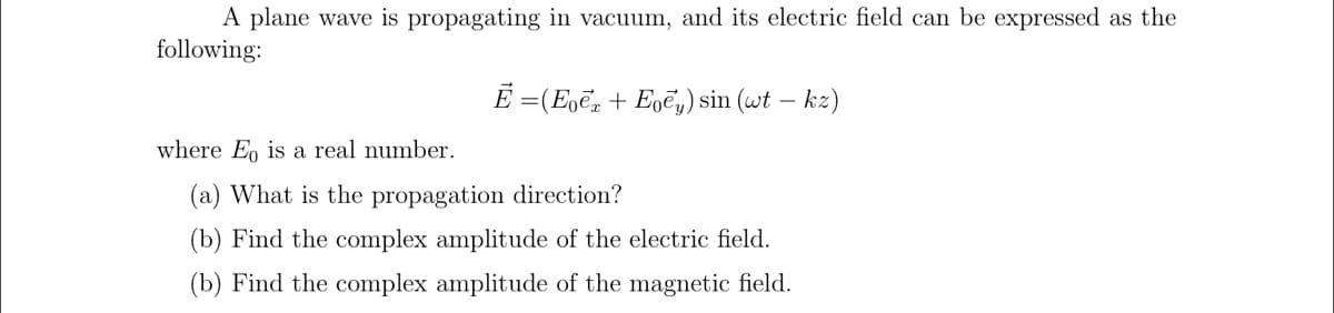 A plane wave is propagating in vacuum, and its electric field can be expressed as the
following:
Ē = (Eoē, + Egē,) sin (wt – kz)
where Eo is a real number.
(a) What is the propagation direction?
(b) Find the complex amplitude of the electric field.
(b) Find the complex amplitude of the magnetic field.
