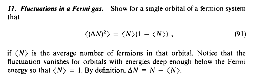 11. Fluctuations in a Fermi gas. Show for a single orbital of a fermion system
that
((AN)?>
(N>(1 – (N>) ,
(91)
-
if (N) is the average number of fermions in that orbital. Notice that the
fluctuation vanishes for orbitals with energies deep enough below the Fermi
energy so that (N) = 1. By definition, AN = N
- (N).
