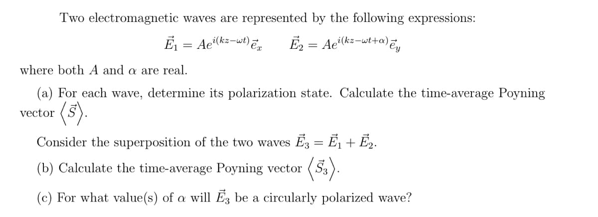 Two electromagnetic waves are represented by the following expressions:
E = Ae(k=-wt) En
Ē2 = Ae"(kz-wt+a),
where both A and a are real.
(a) For each wave, determine its polarization state. Calculate the time-average Poyning
(s).
vector
Consider the superposition of the two waves E3 = E1 + E2.
(b) Calculate the time-average Poyning vector
(5.).
(c) For what value(s) of a will E, be a circularly polarized wave?
