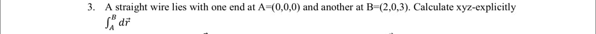 3. A straight wire lies with one end at A=(0,0,0) and another at B=(2,0,3). Calculate xyz-explicitly
dr
