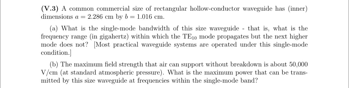 (V.3) A common commercial size of rectangular hollow-conductor waveguide has (inner)
dimensions a = 2.286 cm by b = 1.016 cm.
(a) What is the single-mode bandwidth of this size waveguide
frequency range (in gigahertz) within which the TE10 mode propagates but the next higher
mode does not? [Most practical waveguide systems are operated under this single-mode
condition.]
that is, what is the
(b) The maximum field strength that air can support without breakdown is about 50,000
V/cm (at standard atmospheric pressure). What is the maximum power that can be trans-
mitted by this size waveguide at frequencies within the single-mode band?

