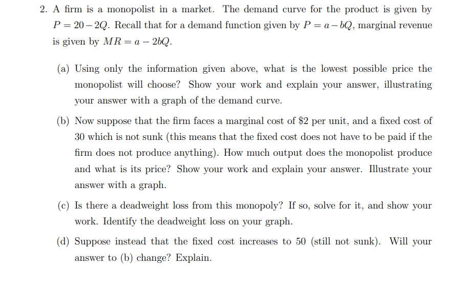 2. A firm is a monopolist in a market. The demand curve for the product is given by
P = 20 – 2Q. Recall that for a demand function given by P = a – bQ, marginal revenue
is given by MR= a – 26Q.
(a) Using only the information given above, what is the lowest possible price the
monopolist will choose? Show your work and explain your answer, illustrating
your answer with a graph of the demand curve.
(b) Now suppose that the firm faces a marginal cost of $2 per unit, and a fixed cost of
30 which is not sunk (this means that the fixed cost does not have to be paid if the
firm does not produce anything). How much output does the monopolist produce
and what is its price? Show your work and explain your answer. Illustrate your
answer with a graph.
(c) Is there a deadweight loss from this monopoly? If so, solve for it, and show your
work. Identify the deadweight loss on your graph.
(d) Suppose instead that the fixed cost increases to 50 (still not sunk). Will your
answer to (b) change? Explain.
