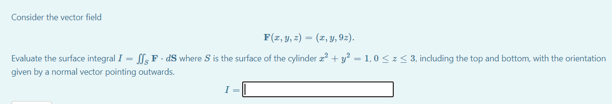 Consider the vector field
F(x, y, z) =
(x, y, 9z).
Evaluate the surface integral I = [l; F · dS where S is the surface of the cylinder x2 + y? = 1,0 < z < 3, including the top and bottom, with the orientation
given by a normal vector pointing outwards.
I =

