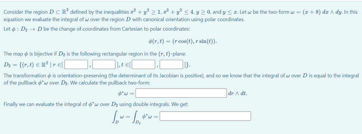 Consider the region D C R? defined by the inequalities x2 + y?> 1, x² + y? < 4, y > 0, and y < x. Let w be the two-form w = (x + 8) dx ^ dy. In this
equation we evaluate the integral of w over the region D with canonical orientation using polar coordinates.
Let ø : D2 → D be the change of coordinates from Cartesian to polar coordinates:
$(r, t) = (r cos(t), r sin(t)).
The map o is bijective if D2 is the following rectangular region in the (r, t)-plane:
D2 = {(r, t) E R² | r E[|
,t E[
]}.
The transformation o is orientation-preserving (the determinant of its Jacobian is positive), and so we know that the integral of w over D is equal to the integral
of the pullback o*w over D2. We calculate the pullback two-form:
6*w =
dr A dt.
Finally we can evaluate the integral of ø*w over D2 using double integrals. We get:
=
O*w =
