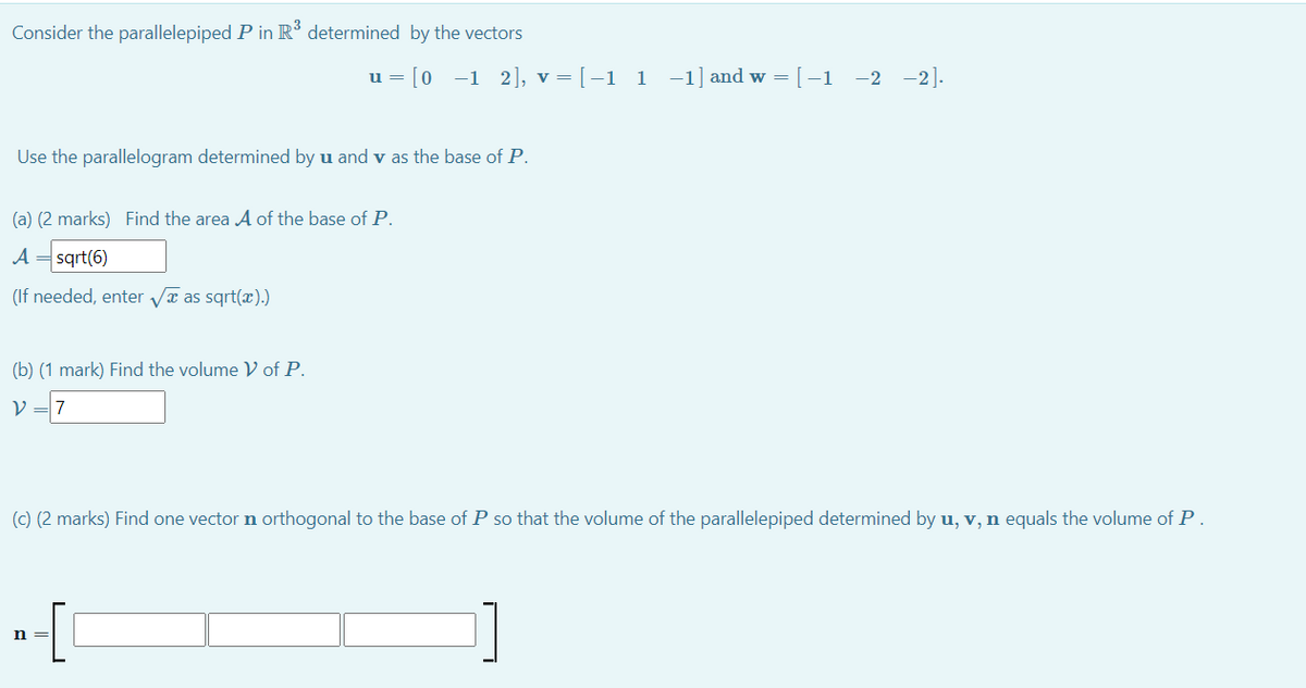 Consider the parallelepiped P in R° determined by the vectors
u = [0 -1 2], v = [-1 1 -1] and w = [-1 -2 -2].
Use the parallelogram determined by u and v as the base of P.
(a) (2 marks) Find the area A of the base of P.
A = sqrt(6)
(If needed, enter Va as sqrt(æ).)
(b) (1 mark) Find the volume V of P.
V = 7
(c) (2 marks) Find one vector n orthogonal to the base of P so that the volume of the parallelepiped determined by u, v, n equals the volume of P
n =
