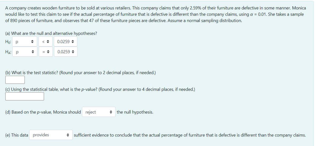 A company creates wooden furniture to be sold at various retailers. This company claims that only 2.59% of their furniture are defective in some manner. Monica
would like to test this claim to see if the actual percentage of furniture that is defective is different than the company claims, using a = 0.01. She takes a sample
of 890 pieces of furniture, and observes that 47 of these furniture pieces are defective. Assume a normal sampling distribution.
(a) What are the null and alternative hypotheses?
Но: р
0.0259 +
HẠ: P
0.0259 +
(b) What is the test statistic? (Round your answer to 2 decimal places, if needed.)
(c) Using the statistical table, what is the p-value? (Round your answer to 4 decimal places, if needed.)
(d) Based on the p-value, Monica should reject
the null hypothesis.
(e) This data provides
sufficient evidence to conclude that the actual percentage of furniture that is defective is different than the company claims.
