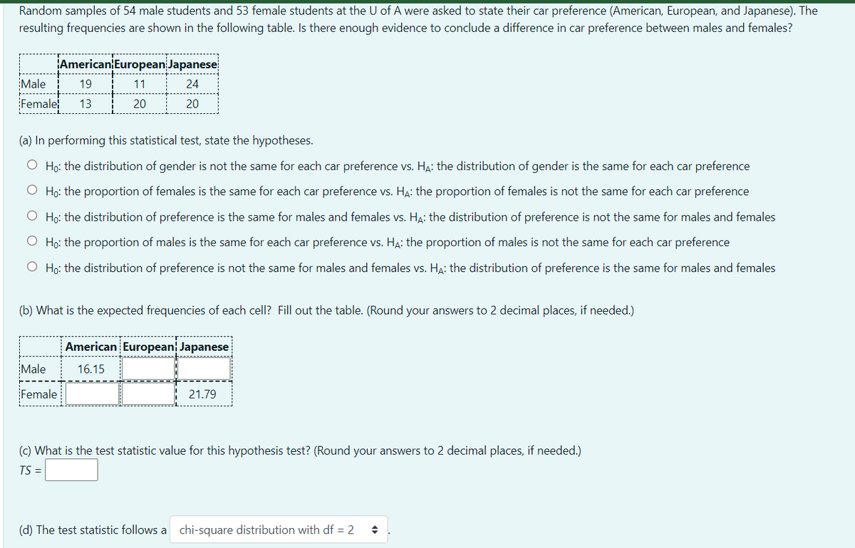 Random samples of 54 male students and 53 female students at the U of A were asked to state their car preference (American, European, and Japanese). The
resulting frequencies are shown in the following table. Is there enough evidence to conclude a difference in car preference between males and females?
American European Japanese
Male
19
11
24
Female
13
20
20
(a) In performing this statistical test, state the hypotheses.
O Ho: the distribution of gender is not the same for each car preference vs. H4: the distribution of gender is the same for each car preference
O Ho: the proportion of females is the same for each car preference vs. Ha: the proportion of females is not the same for each car preference
O Ho: the distribution of preference is the same for males and females vs. HA: the distribution of preference is not the same for males and females
O Họ: the proportion of males is the same for each car preference vs. HA: the proportion of males is not the same for each car preference
O Ho: the distribution of preference is not the same for males and females vs. HẠ: the distribution of preference is the same for males and females
(b) What is the expected frequencies of each cell? Fill out the table. (Round your answers to 2 decimal places, if needed.)
American European Japanese
Male
16.15
Female
21.79
(c) What is the test statistic value for this hypothesis test? (Round your answers to 2 decimal places, if needed.)
TS =
(d) The test statistic follows a chi-square distribution with df = 2
