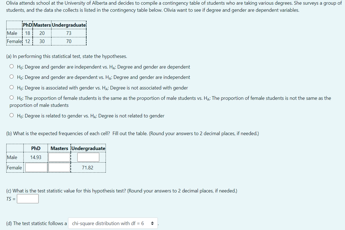 Olivia attends school at the University of Alberta and decides to compile a contingency table of students who are taking various degrees. She surveys a group of
students, and the data she collects is listed in the contingency table below. Olivia want to see if degree and gender are dependent variables.
iPhDİMasters Undergraduate
Male
18
20
73
Female 12
30
70
(a) In performing this statistical test, state the hypotheses.
O Họ: Degree and gender are independent vs. H4: Degree and gender are dependent
O Ho: Degree and gender are dependent vs. HA: Degree and gender are independent
O Ho: Degree is associated with gender vs. HA: Degree is not associated with gender
O Họ: The proportion of female students is the same as the proportion of male students vs. HA: The proportion of female students is not the same as the
proportion of male students
O Ho: Degree is related to gender vs. HA: Degree is not related to gender
(b) What is the expected frequencies of each cell? Fill out the table. (Round your answers to 2 decimal places, if needed.)
PhD
Masters Undergraduate
Male
14.93
Female
71.82
(c) What is the test statistic value for this hypothesis test? (Round your answers to 2 decimal places, if needed.)
TS =
(d) The test statistic follows a chi-square distribution with df = 6
