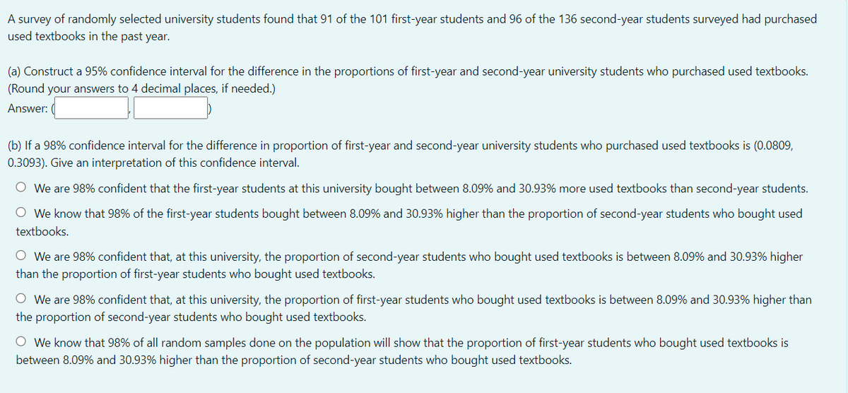 A survey of randomly selected university students found that 91 of the 101 first-year students and 96 of the 136 second-year students surveyed had purchased
used textbooks in the past year.
(a) Construct a 95% confidence interval for the difference
the proportions of first-year and second-year university students who purchased used textbooks.
(Round your answers to 4 decimal places, if needed.)
Answer:
(b) If a 98% confidence interval for the difference in proportion of first-year and second-year university students who purchased used textbooks is (0.0809,
0.3093). Give an interpretation of this confidence interval.
O We are 98% confident that the first-year students at this university bought between 8.09% and 30.93% more used textbooks than second-year students.
O We know that 98% of the first-year students bought between 8.09% and 30.93% higher than the proportion of second-year students who bought used
textbooks.
O We are 98% confident that, at this university, the proportion of second-year students who bought used textbooks is between 8.09% and 30.93% higher
than the proportion of first-year students who bought used textbooks.
O We are 98% confident that, at this university, the proportion of first-year students who bought used textbooks is between 8.09% and 30.93% higher than
the proportion of second-year students who bought used textbooks.
O We know that 98% of all random samples done on the population will show that the proportion of first-year students who bought used textbooks is
between 8.09% and 30.93% higher than the proportion of second-year students who bought used textbooks.
