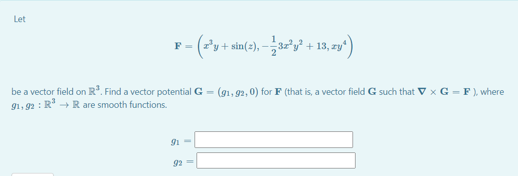 Let
/+ sin(3), -글&y' + 13, ny)
F =
x° y
be a vector field on R. Find a vector potential G =
(g1, 92, 0) for F (that is, a vector field G such that ▼ × G = F ), where
g1, 92 : R° –→ R are smooth functions.
gi
92 =
