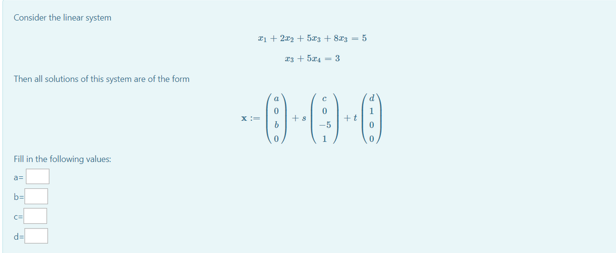 Consider the linear system
xị + 2x2 + 5x3 + 8x3 = 5
x3 + 5x4 = 3
Then all solutions of this system are of the form
a
d'
1
+t
X :=
+ s
Fill in the following values:
a=
b=
C=
d=
