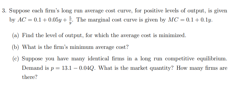 3. Suppose each firm's long run average cost curve, for positive levels of output, is given
by AC = 0.1 + 0.05y + 5. The marginal cost curve is given by MC = 0.1 + 0.1y.
(a) Find the level of output, for which the average cost is minimized.
(b) What is the firm's minimum average cost?
(c) Suppose you have many identical firms in a long run competitive equilibrium.
Demand is p = 13.1 – 0.04Q. What is the market quantity? How many firms are
there?
