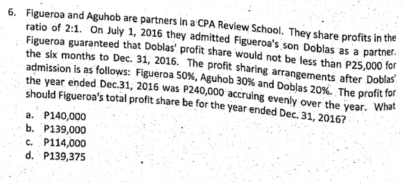 6. Figueroa and Aguhob are partners in a CPA Review School. They share profits in the
ratio of 2:1. On July 1, 2016 they admitted Figueroa's son Doblas as a partner.
Figueroa guaranteed that Doblas' profit share would not be less than P25,000 for
the six months to Dec. 31, 2016. The profit sharing arrangements after Doblas
admission is as follows: Figueroa 50%, Aguhob 30% and Doblas 20%. The profit for
the year ended Dec.31, 2016 was P240,000 accruing evenly over the year. What
should Figueroa's total profit share be for the year ended Dec. 31, 2016?
a. P140,000
b. P139,000
C. P114,000
d. P139,375
