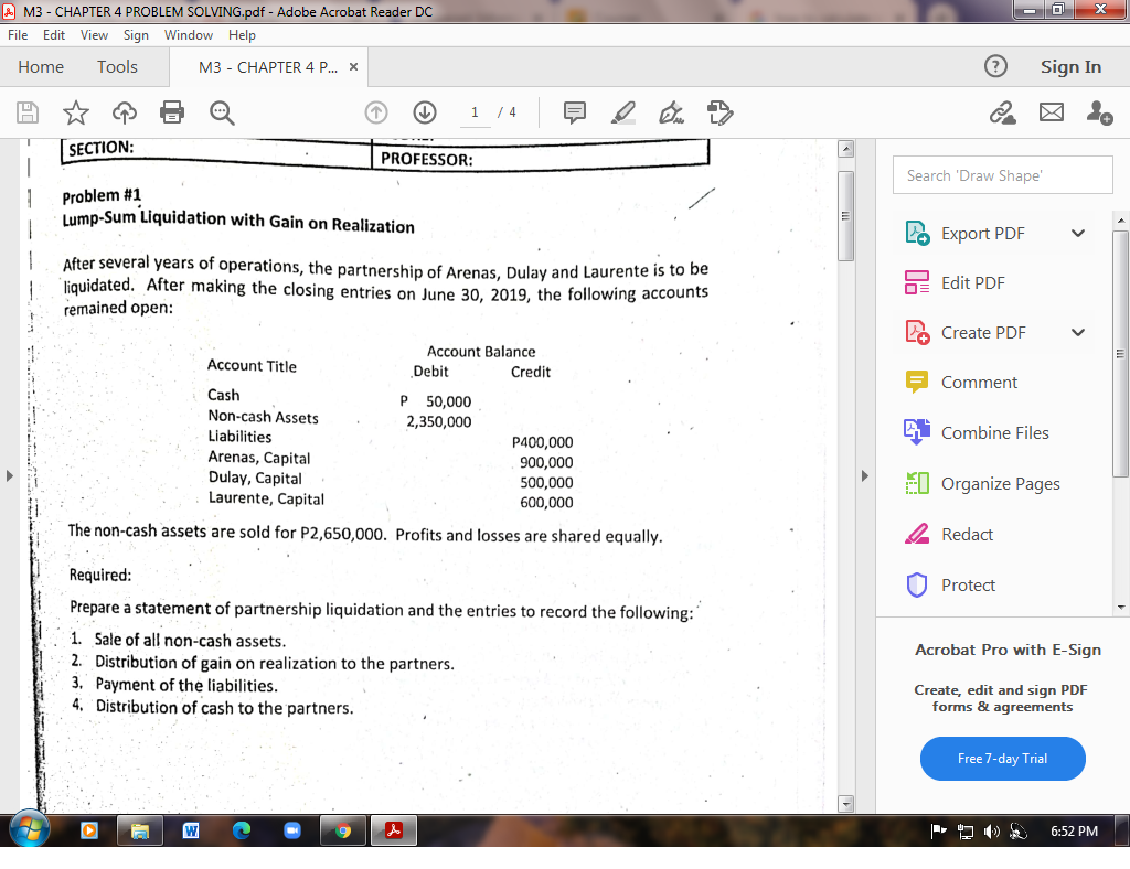 A M3 - CHAPTER 4 PROBLEM SOLVING.pdf - Adobe Acrobat Reader DC
File Edit View Sign Window Help
Home
Tools
МЗ - СНАРТЕR 4 ... X
Sign In
/ 4
SECTION:
PROFESSOR:
Search 'Draw Shape'
Problem #1
Lump-Sum Liquidation with Gain on Realization
L2 Export PDF
After several years of operations, the partnership of Arenas, Dulay and Laurente is to be
liquidated. After making the closing entries on June 30, 2019, the following accounts
remained open:
O= Edit PDF
A Create PDF
Account Balance
Account Title
Debit
Credit
Comment
Cash
P 50,000
2,350,000
Non-cash Assets
Liabilities
Combine Files
Arenas, Capital
Dulay, Capital
Laurente, Capital
P400,000
900,000
500,000
EI Organize Pages
600,000
The non-cash assets are sold for P2,650,000. Profits and losses are shared equally.
2 Redact
Required:
U Protect
Prepare a statement of partnership liquidation and the entries to record the following:
1. Sale of all non-cash assets.
2. Distribution of gain on realization to the partners.
3. Payment of the liabilities.
4. Distribution of cash to the partners.
Acrobat Pro with E-Sign
Create, edit and sign PDF
forms & agreements
Free 7-day Trial
W
6:52 PM
