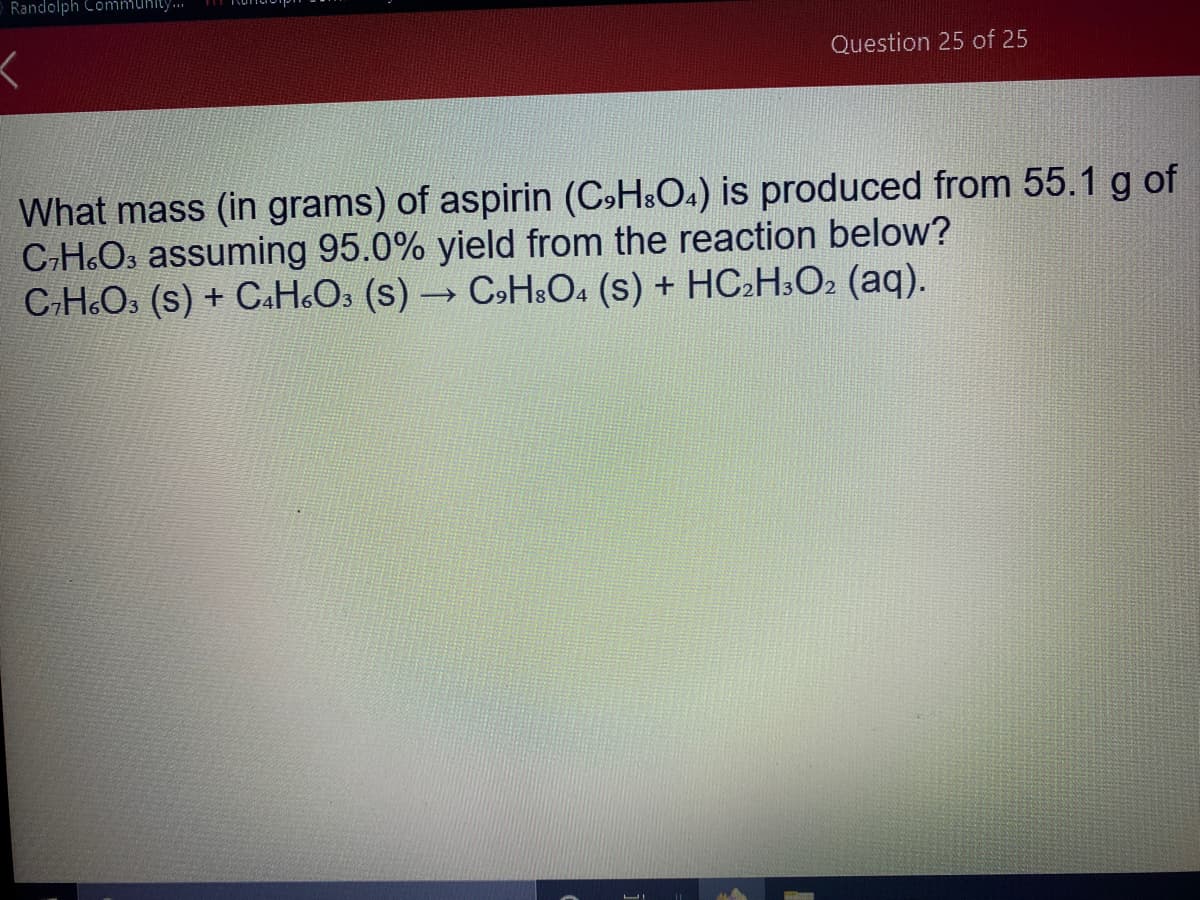 Randolph Commuhity..
Question 25 of 25
What mass (in grams) of aspirin (C»H&O4) is produced from 55.1 g of
CH.Os assuming 95.0% yield from the reaction below?
C-H.Os (s) + C.H&Os (s) CsH:O4 (s) + HC2H.O2 (aq).
