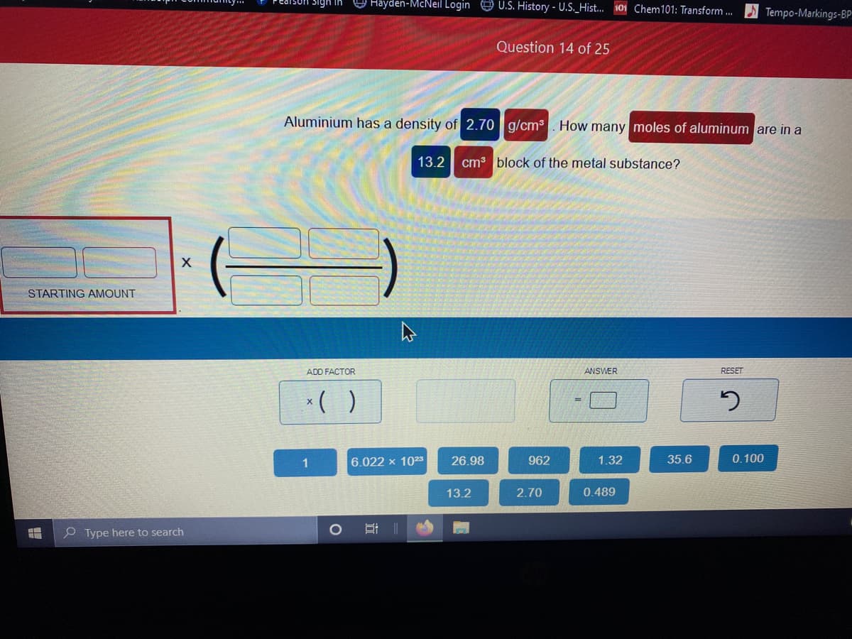 Hayden-McNeil Login 9 U.S. History - U.S._Hist... 101 Chem101: Transform.
Tempo-Markings-BP
Question 14 of 25
Aluminium has a density of 2.70 g/cm³. How many moles of aluminum are in a
13.2 cm3 block of the metal substance?
STARTING AMOUNT
ADD FACTOR
ANSWER
RESET
*( )
1
6.022 x 1023
26.98
962
1.32
35.6
0.100
13.2
2.70
0.489
O Type here to search
