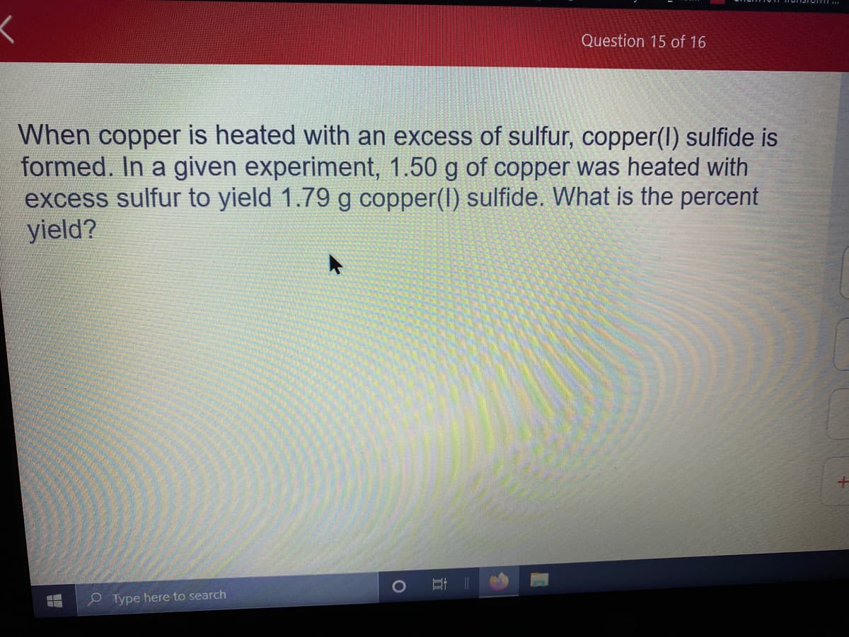 Question 15 of 16
When copper is heated with an excess of sulfur, copper(I) sulfide is
formed. In a given experiment, 1.50 g of copper was heated with
excess sulfur to yield 1.79 g copper(I) sulfide. What is the percent
yield?
O Type here to search
立
