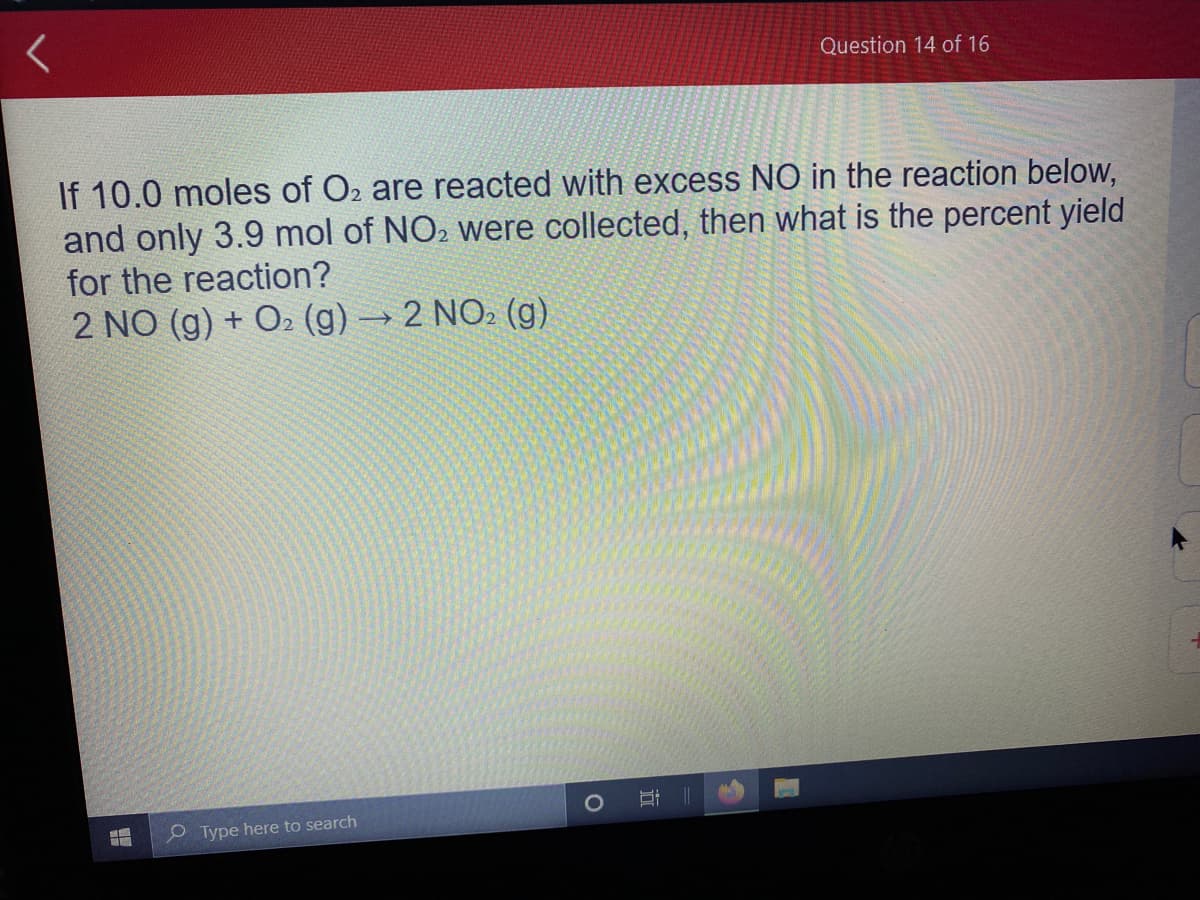 Question 14 of 16
If 10.0 moles of O2 are reacted with excess NO in the reaction below,
and only 3.9 mol of NO2 were collected, then what is the percent yield
for the reaction?
2 NO (g) + O2 (g) → 2 NO2 (g)
O Type here to search
