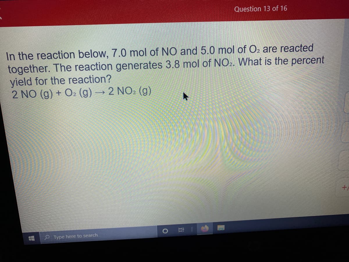 Question 13 of 16
In the reaction below, 7.0 mol of NO and 5.0 mol of O2 are reacted
together. The reaction generates 3.8 mol of NO2. What is the percent
yield for the reaction?
2 NO (g) + O2 (g) → 2 NO2 (g)
P Type here to search
近
