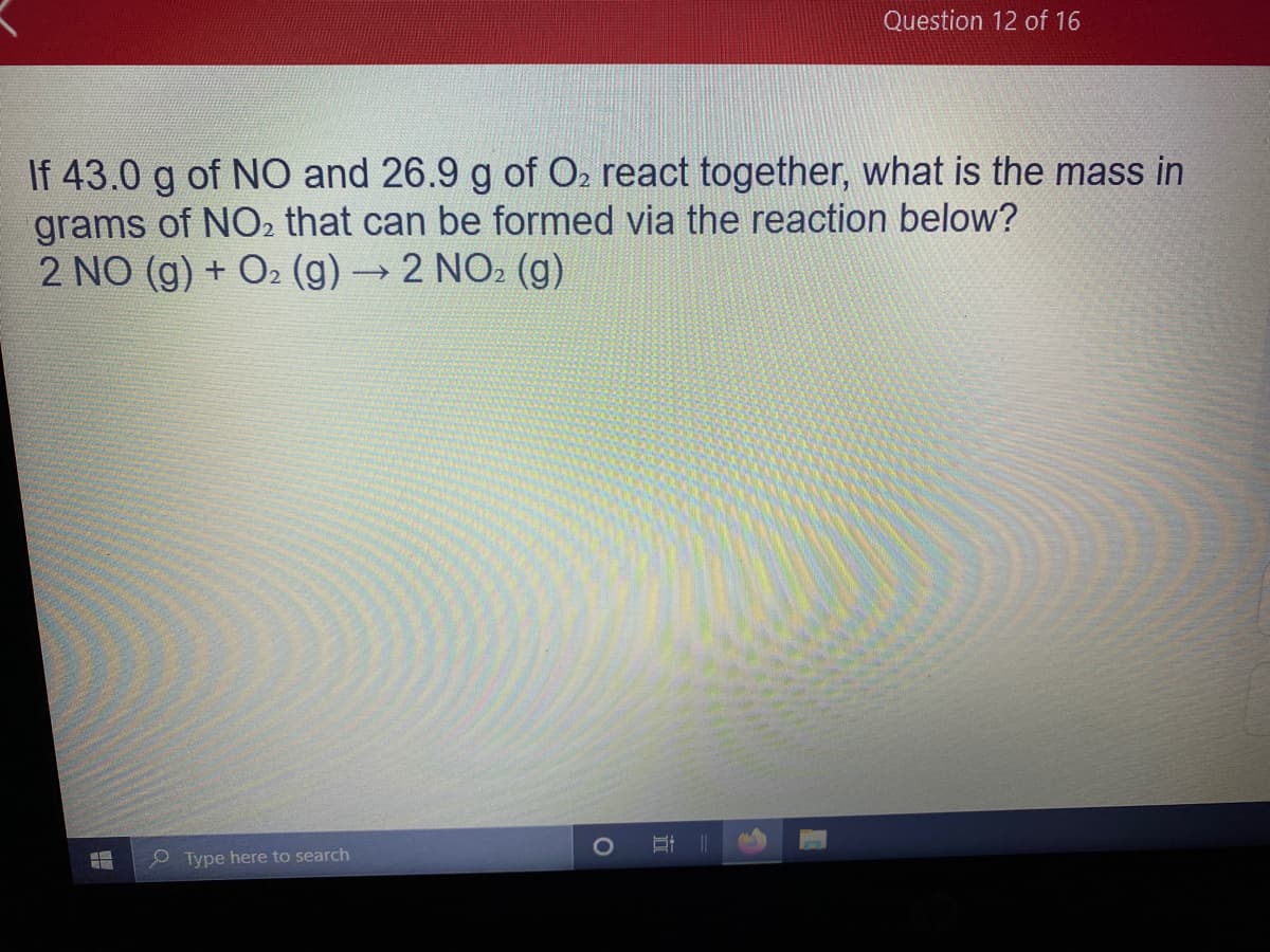 Question 12 of 16
If 43.0 g of NO and 26.9 g of O2 react together, what is the mass in
grams of NO2 that can be formed via the reaction below?
2 NO (g) + O2 (g)→2 NO2 (g)
e Type here to search
