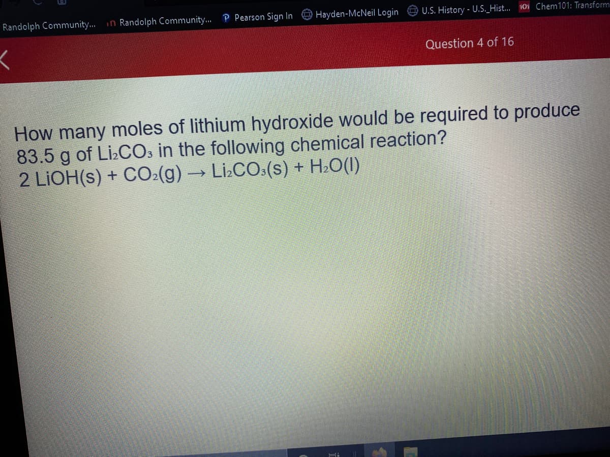 Randolph Community.
in Randolph Community.. P Pearson Sign In
Hayden-McNeil Login
U.S. History - U.S_Hist.. 101 Chem101: Transform
Question 4 of 16
How many moles of lithium hydroxide would be required to produce
83.5 g of Li:COs in the following chemical reaction?
2 LIOH(s) + CO:(g)→Li:CO:(s) + H:O(1)

