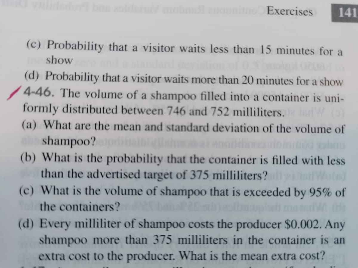 lidador bns slden mobns ounino Exercises
141
(c) Probability that a visitor waits less than 15 minutes for a
show
(d) Probability that a visitor waits more than 20 minutes for a show
4-46. The volume of a shampoo filled into a container is uni-
formly distributed between 746 and 752 milliliters.dW O
JsdW (0)
(a) What are the mean and standard deviation of the volume of
shampoo?pdimalth
(b) What is the probability that the container is filled with less
than the advertised target of 375 milliliters?
(c) What is the volume of shampoo that is exceeded by 95% of
Wuted
the containers?
(d) Every milliliter of shampoo costs the producer $0.002. Any
shampoo more than 375 milliliters in the container is an
extra cost to the producer. What is the mean extra cost?
