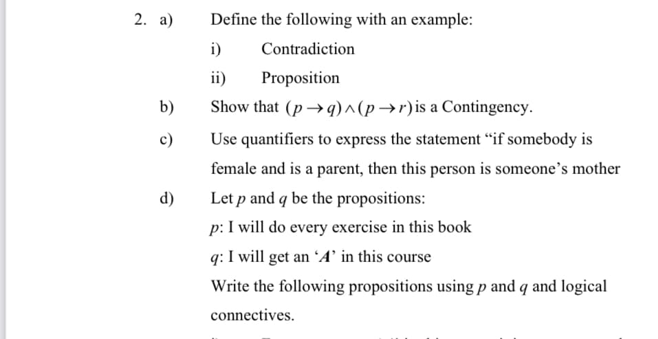 2. a)
Define the following with an example:
i)
Contradiction
ii)
Proposition
b)
Show that (p → q)^ (p →r)is a Contingency.
c)
Use quantifiers to express the statement “if somebody is
female and is a parent, then this person is someone's mother
d)
Let p and q be the propositions:
p: I will do every exercise in this book
q: I will get an ´A’ in this course
Write the following propositions using p and q and logical
connectives.
