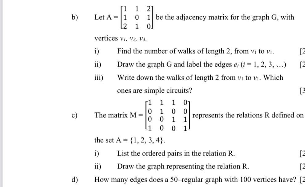 [1
Let A =|1
[2
1
2
b)
1 be the adjacency matrix for the graph G, with
1
vertices vi, V2, V3.
i)
Find the number of walks of length 2, from vị to vị.
[2
ii)
Draw the graph G and label the edges e; (i = 1, 2, 3, ...)
[2
iii)
Write down the walks of length 2 from vị to Vi. Which
ones are simple circuits?
[3
[1
1
1
01
1
c)
The matrix M =
represents the relations R defined on
1
L1
the set A =
{1, 2, 3, 4}.
i)
List the ordered pairs in the relation R.
[2
ii)
Draw the graph representing the relation R.
d)
How many edges does a 50-regular graph with 100 vertices have? [2
