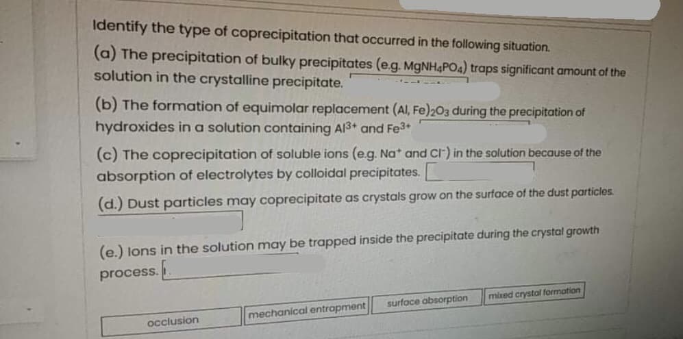 Identify the type of coprecipitation that occurred in the following situation.
(a) The precipitation of bulky precipitates (e.g. MGNH4PO4) traps significant amount of the
solution in the crystalline precipitate.
(b) The formation of equimolar replacement (Al, Fe)203 during the precipitation of
hydroxides in a solution containing Al3+ and Fe3+
(c) The coprecipitation of soluble ions (e.g. Nat and cr) in the solution because of the
absorption of electrolytes by colloidal precipitates.
(d.) Dust particles may coprecipitate as crystals grow on the surface of the dust particles.
(e.) lons in the solution may be trapped inside the precipitate during the crystal growth
process..
surfoce absorption
mixed crystal formation
mechanical entrapment
occlusion
