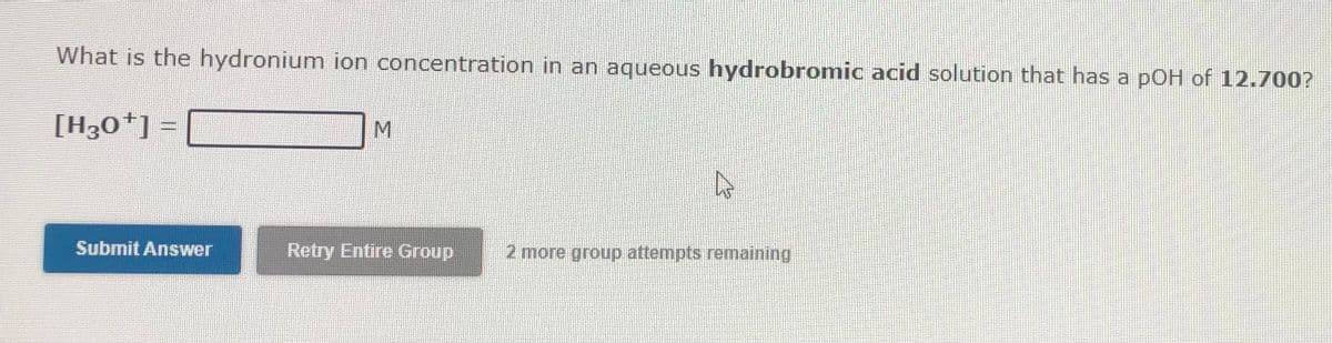 What is the hydronium ion concentration in an aqueous hydrobromic acid solution that has a pOH of 12.700?
[H30*] =
M
Submit Answer
Retry Entire Group
2 more group attempts remaining
