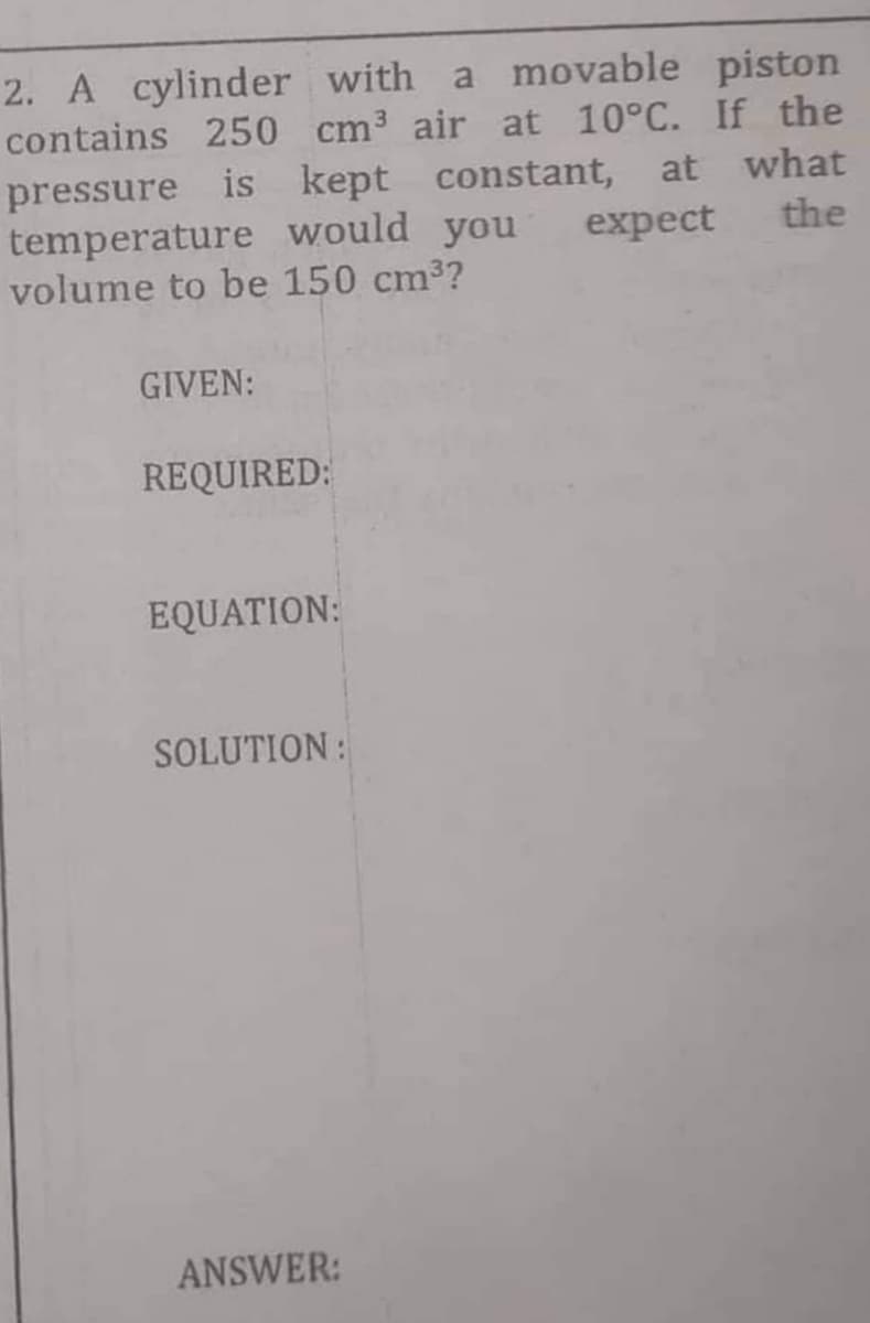 2. A cylinder with a movable piston
contains 250 cm³ air at 10°C. If the
pressure is kept constant, at what
expect the
temperature would you
volume to be 150 cm³?
GIVEN:
REQUIRED:
EQUATION:
SOLUTION:
ANSWER: