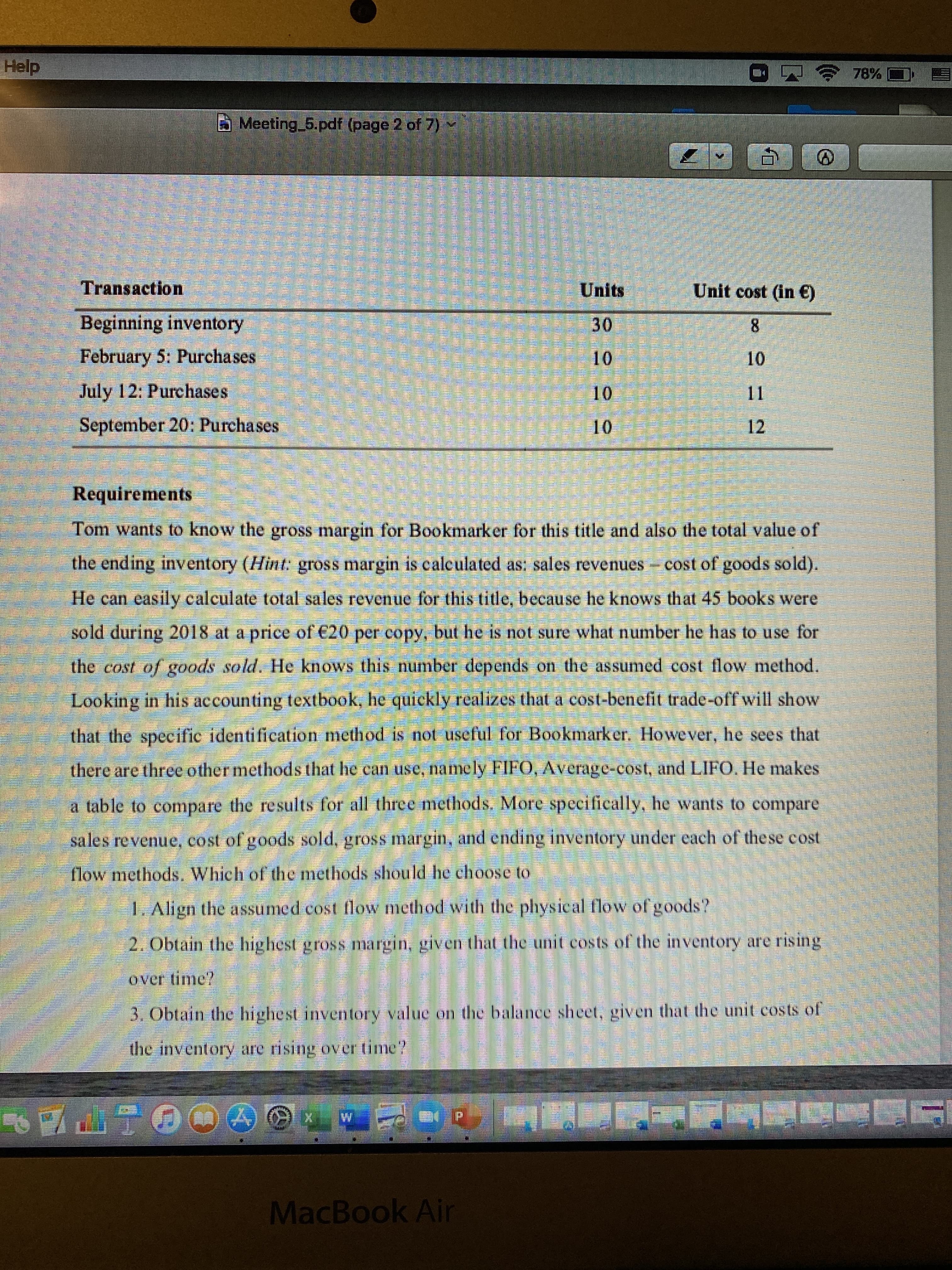 藝營
Help
四令78%
B Meeting 5.pdf (page 2 of 7)
Transaction
Units
Unit cost (in €)
Beginning inventory
30
10
8.
February 5: Purchases
1.
11
July 12: Purchases
10
September 20: Purchases
12
01
Requirements
Tom wants to know the gross margin for Bookmarker for this title and also the total value of
the ending inventory (Hint gross margin is caleulated as: sales revenues cost of goods sold).
He can easily calculate total sales revenue for this title, because he knows that 45 books were
sold during 2018 at a price of €20 per copy, but he is not sure what number he has to use for
the cost of goods sold. He knows this number depends on the assumed cost flow method.
Looking in his accounting textbook, he quickly realizes that a cost-benefit trade-off will show
that the specific identification method is not useful for Bookmarker. However, he sees that
there are three other methods that he can use, namely FIFO, Average-cost, and LIFO. He makes
a table to compare the results for all three methods. More specifically, he wants to compare
sales revenue, cost of goods sold, gross margin, and ending inventory under each of the se cost
flow methods. Which of the methods should he choose to
L. Align the assumed cost flow method with the physical flow of goods?
2. Obtain the highest gross margin, given that the unit costs of the inventory are rising
over time?
3. Obtain the highest inventory value on the balance sheet, given that the unit costs of
the inventory are rising over time?
MacBook Air
