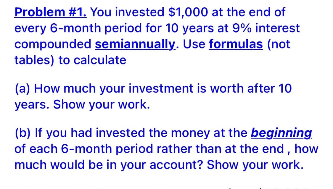 Problem #1. You invested $1,000 at the end of
every 6-month period for 10 years at 9% interest
compounded semiannually. Use formulas (not
tables) to calculate
(a) How much your investment is worth after 10
years. Show your work.
(b) If you had invested the money at the beginning
of each 6-month period rather than at the end , how
much would be in your account? Show your work.
