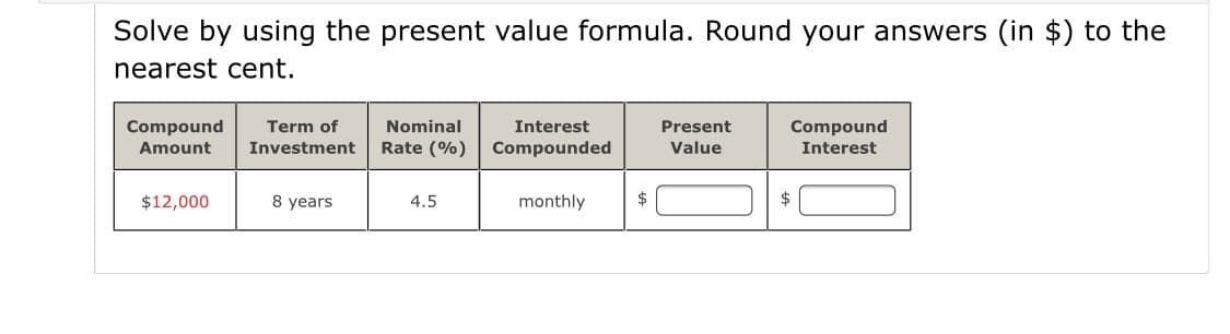Solve by using the present value formula. Round your answers (in $) to the
nearest cent.
Compound
Term of
Investment
Nominal
Interest
Present
Compound
Amount
Rate (%)
Compounded
Value
Interest
$12,000
8 years
4.5
monthly
$
$
