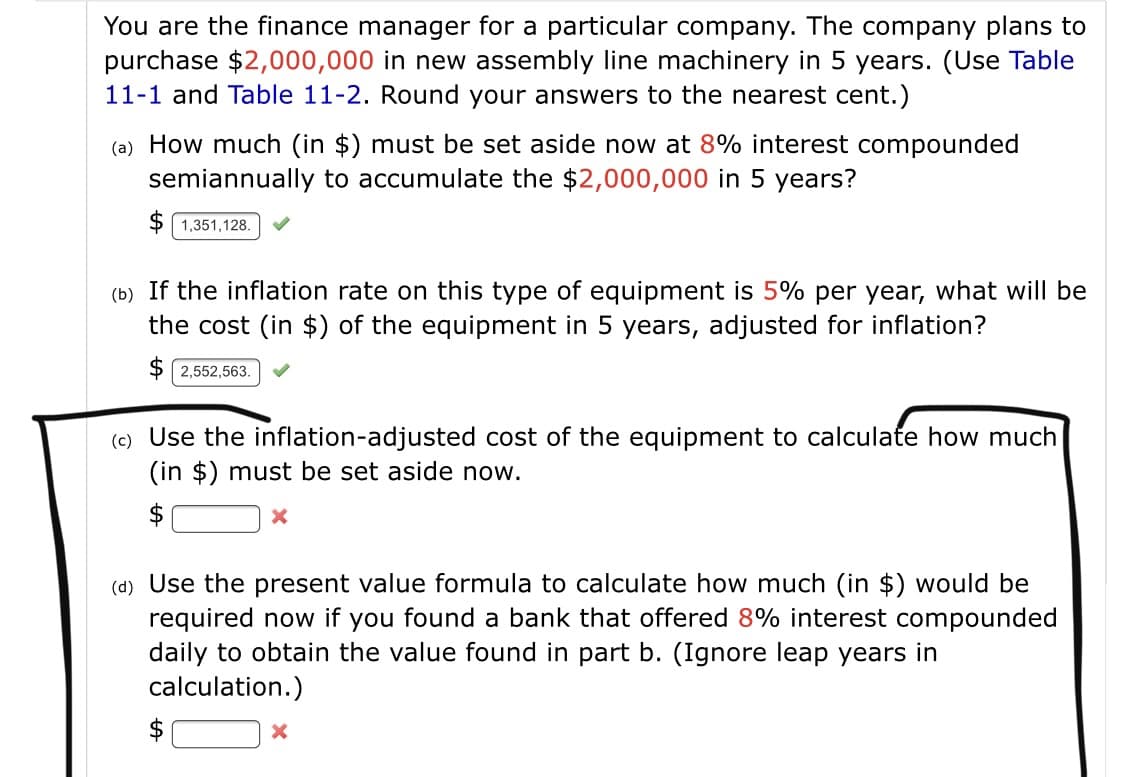 You are the finance manager for a particular company. The company plans to
purchase $2,000,000 in new assembly line machinery in 5 years. (Use Table
11-1 and Table 11-2. Round your answers to the nearest cent.)
(a) How much (in $) must be set aside now at 8% interest compounded
semiannually to accumulate the $2,000,000 in 5 years?
$ 1,351,128.
(b) If the inflation rate on this type of equipment is 5% per year, what will be
the cost (in $) of the equipment in 5 years, adjusted for inflation?
$ 2,552,563.
(c) Use the inflation-adjusted cost of the equipment to calculate how much
(in $) must be set aside now.
(d) Use the present value formula to calculate how much (in $) would be
required now if you found a bank that offered 8% interest compounded
daily to obtain the value found in part b. (Ignore leap years in
calculation.)
$
